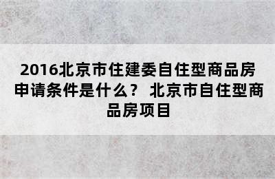 2016北京市住建委自住型商品房申请条件是什么？ 北京市自住型商品房项目